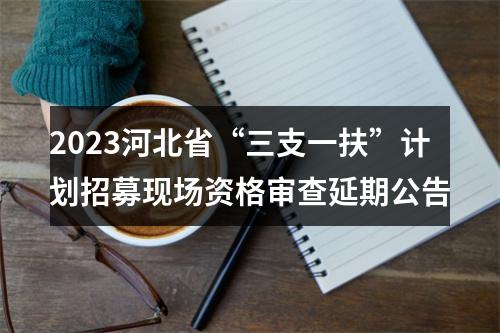 2023河北省“三支一扶”计划招募现场资格审查延期公告 图片