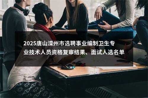 2025唐山滦州市选聘事业编制卫生专业技术人员资格复审结果、面试人选名单及面试方案 图片