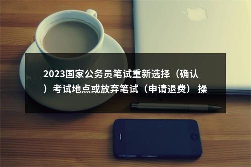 2023国家公务员笔试重新选择（确认）考试地点或放弃笔试（申请退费） 操作指南 图片