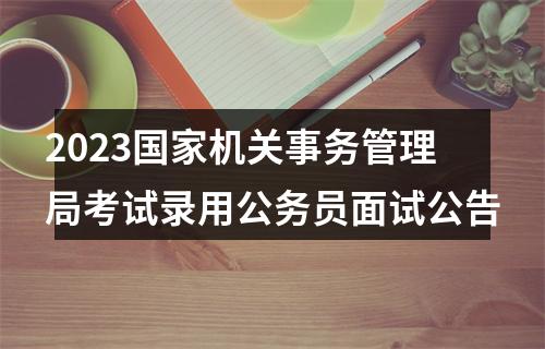 2023国家机关事务管理局考试录用公务员面试公告 图片