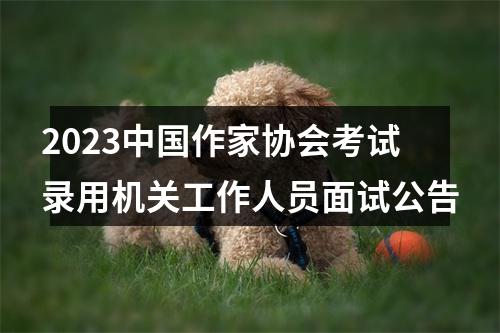 2023中国作家协会考试录用机关工作人员面试公告 图片