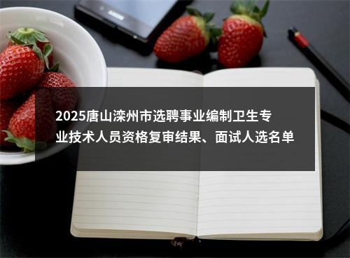 2025唐山滦州市选聘事业编制卫生专业技术人员资格复审结果、面试人选名单及面试方案 图片